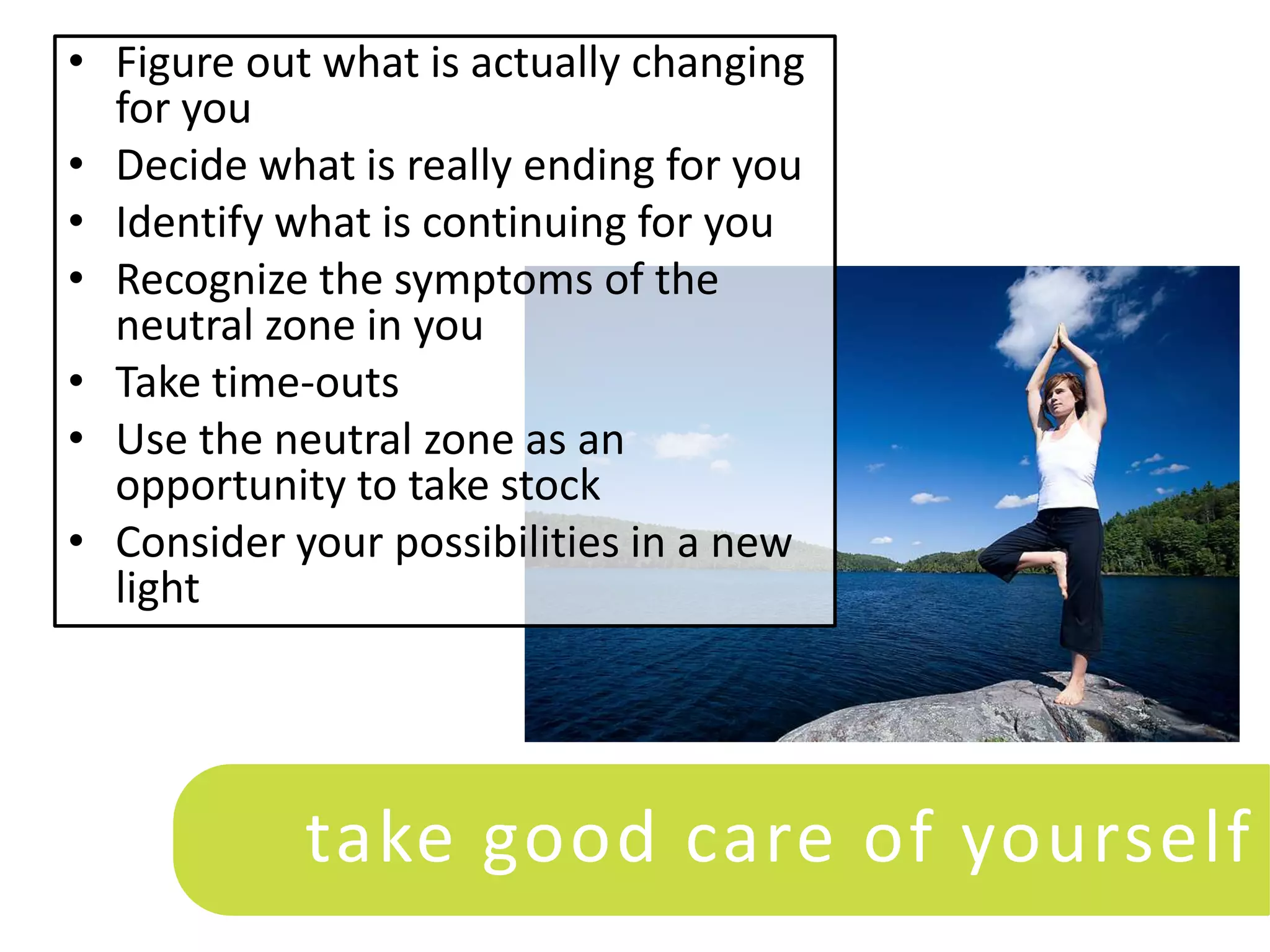 • Figure out what is actually changing
  for you
• Decide what is really ending for you
• Identify what is continuing for you
• Recognize the symptoms of the
  neutral zone in you
• Take time-outs
• Use the neutral zone as an
  opportunity to take stock
• Consider your possibilities in a new
  light




            take good care of yourself
 
