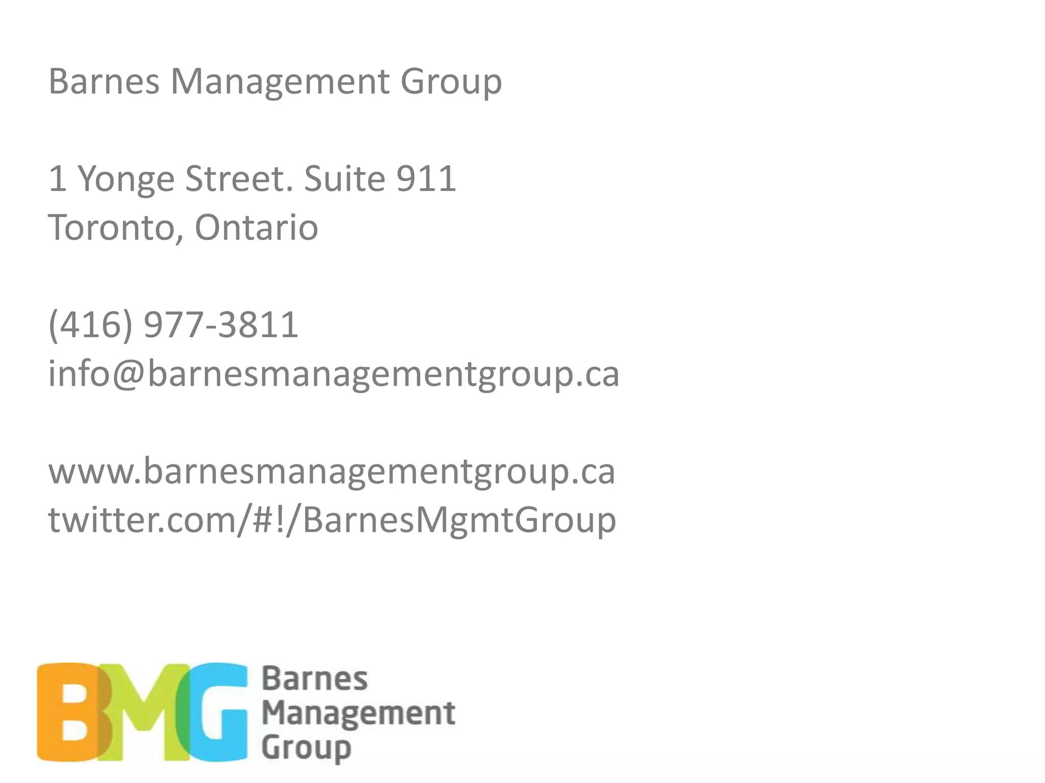 Barnes Management Group

1 Yonge Street. Suite 911
Toronto, Ontario

(416) 977-3811
info@barnesmanagementgroup.ca

www.barnesmanagementgroup.ca
twitter.com/#!/BarnesMgmtGroup
 