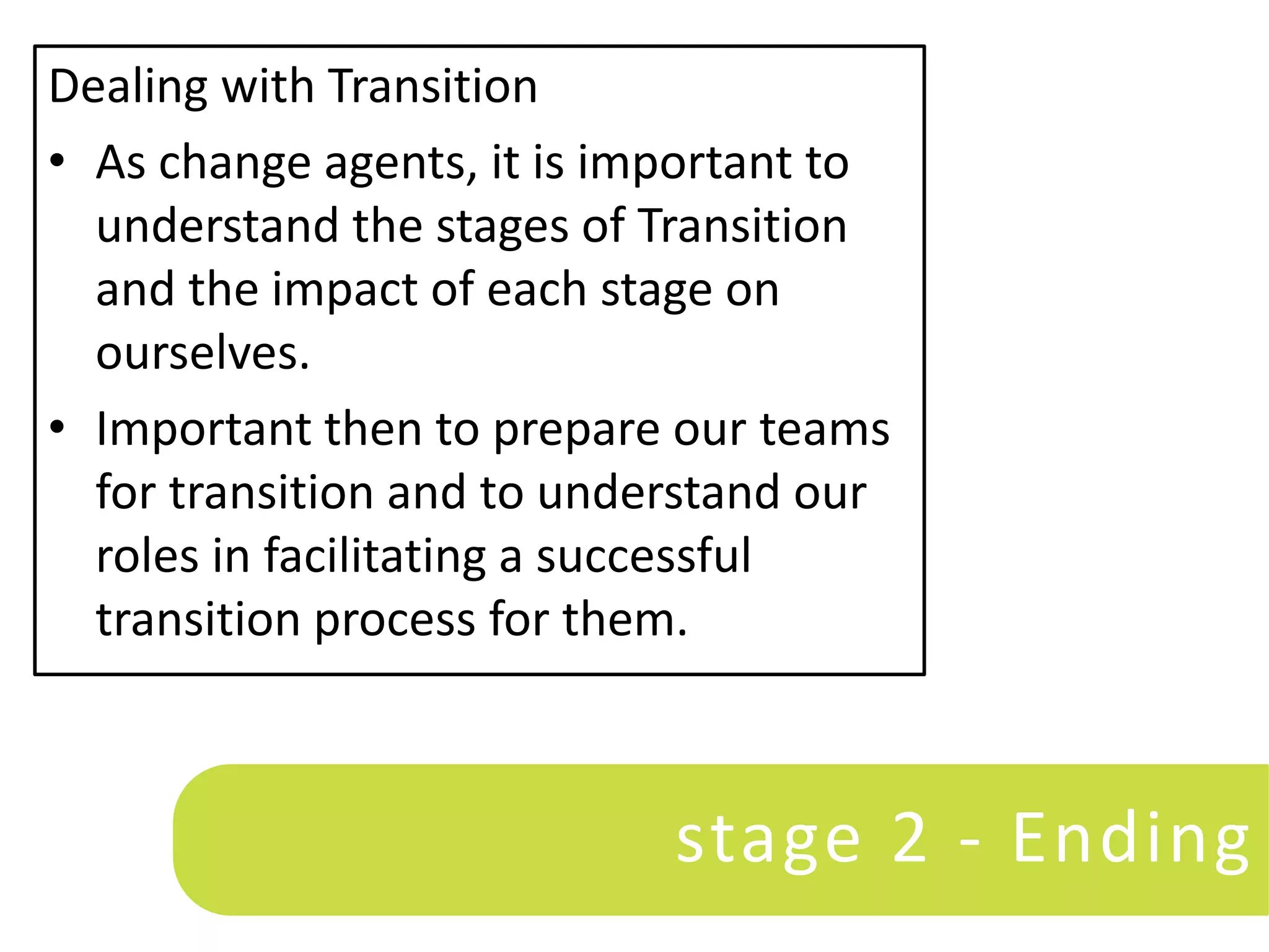 Dealing with Transition
• As change agents, it is important to
  understand the stages of Transition
  and the impact of each stage on
  ourselves.
• Important then to prepare our teams
  for transition and to understand our
  roles in facilitating a successful
  transition process for them.



                            stage 2 - Ending
 