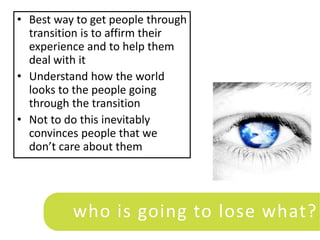 • Best way to get people through
  transition is to affirm their
  experience and to help them
  deal with it
• Understand how the world
  looks to the people going
  through the transition
• Not to do this inevitably
  convinces people that we
  don’t care about them




          who is going to lose what?
 