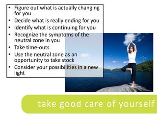 • Figure out what is actually changing
  for you
• Decide what is really ending for you
• Identify what is continuing for you
• Recognize the symptoms of the
  neutral zone in you
• Take time-outs
• Use the neutral zone as an
  opportunity to take stock
• Consider your possibilities in a new
  light




            take good care of yourself
 