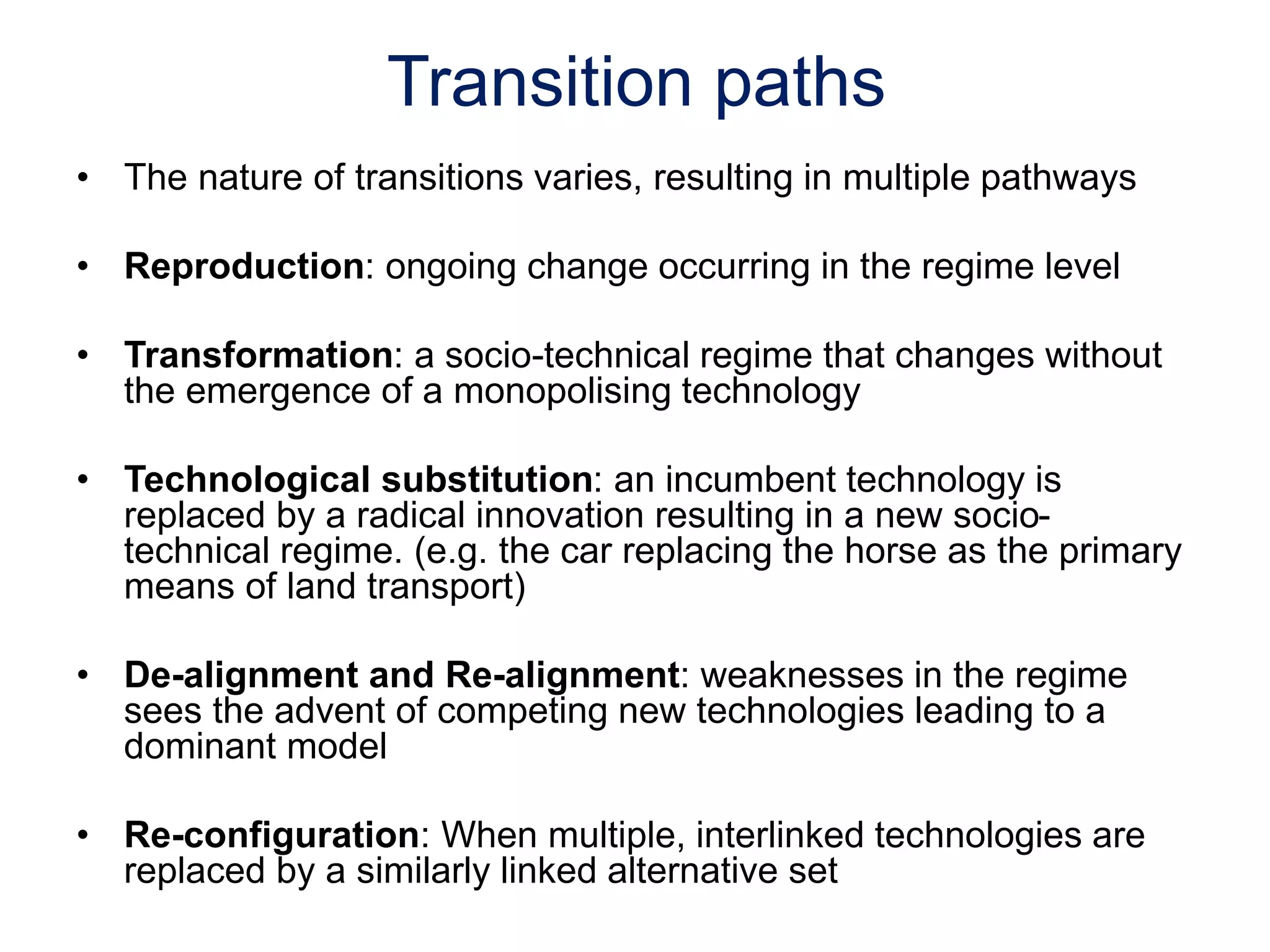 Transition paths
• The nature of transitions varies, resulting in multiple pathways
• Reproduction: ongoing change occurring in the regime level
• Transformation: a socio-technical regime that changes without
the emergence of a monopolising technology
• Technological substitution: an incumbent technology is
replaced by a radical innovation resulting in a new socio-
technical regime. (e.g. the car replacing the horse as the primary
means of land transport)
• De-alignment and Re-alignment: weaknesses in the regime
sees the advent of competing new technologies leading to a
dominant model
• Re-configuration: When multiple, interlinked technologies are
replaced by a similarly linked alternative set
 