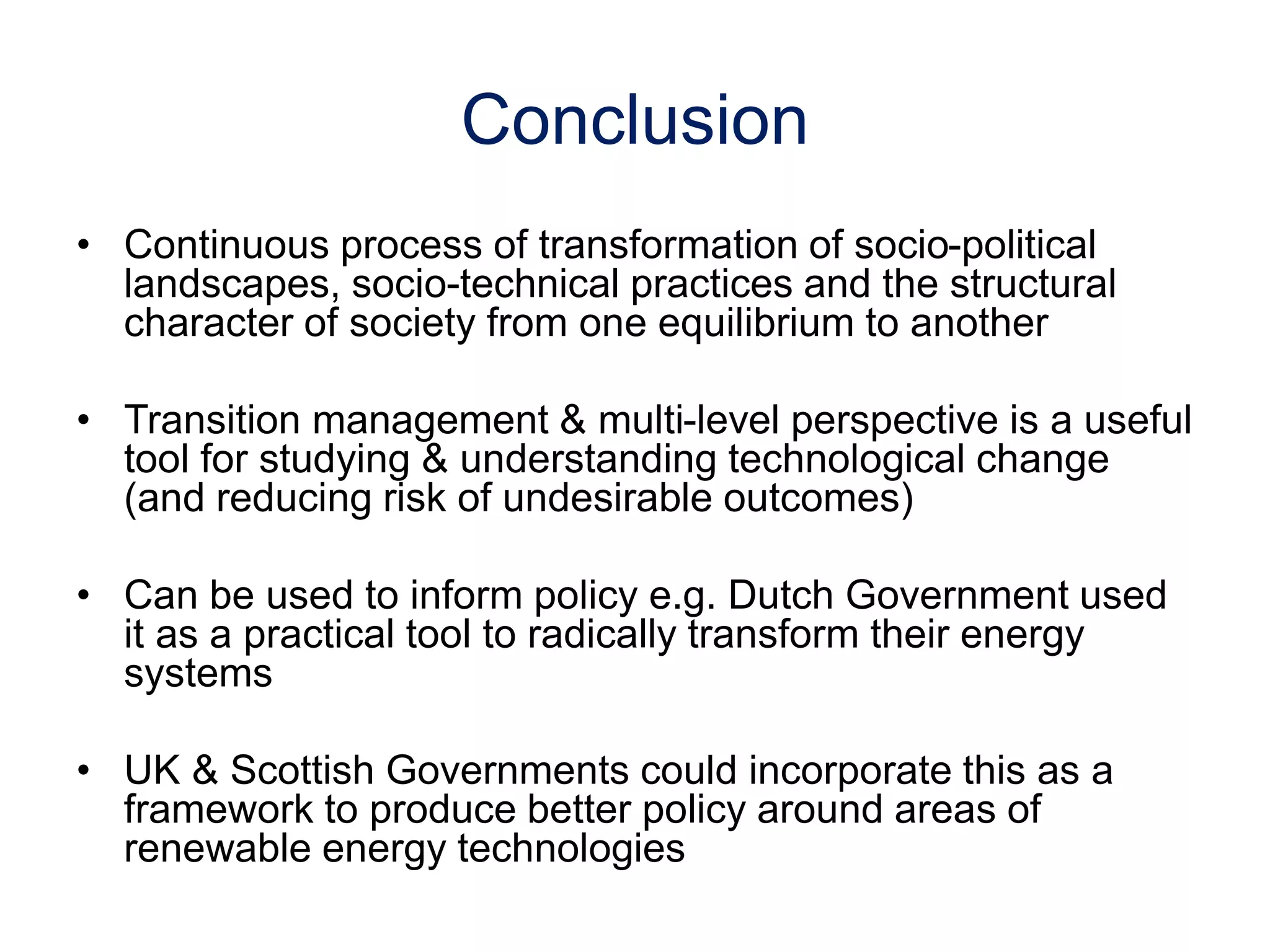 Conclusion
• Continuous process of transformation of socio-political
landscapes, socio-technical practices and the structural
character of society from one equilibrium to another
• Transition management & multi-level perspective is a useful
tool for studying & understanding technological change
(and reducing risk of undesirable outcomes)
• Can be used to inform policy e.g. Dutch Government used
it as a practical tool to radically transform their energy
systems
• UK & Scottish Governments could incorporate this as a
framework to produce better policy around areas of
renewable energy technologies
 