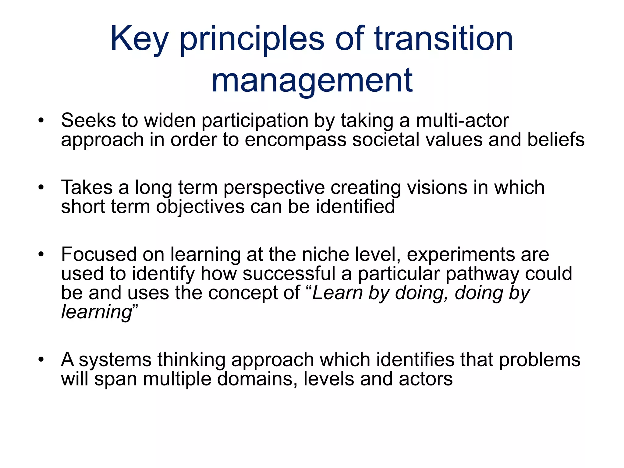 Key principles of transition
management
• Seeks to widen participation by taking a multi-actor
approach in order to encompass societal values and beliefs
• Takes a long term perspective creating visions in which
short term objectives can be identified
• Focused on learning at the niche level, experiments are
used to identify how successful a particular pathway could
be and uses the concept of “Learn by doing, doing by
learning”
• A systems thinking approach which identifies that problems
will span multiple domains, levels and actors
 