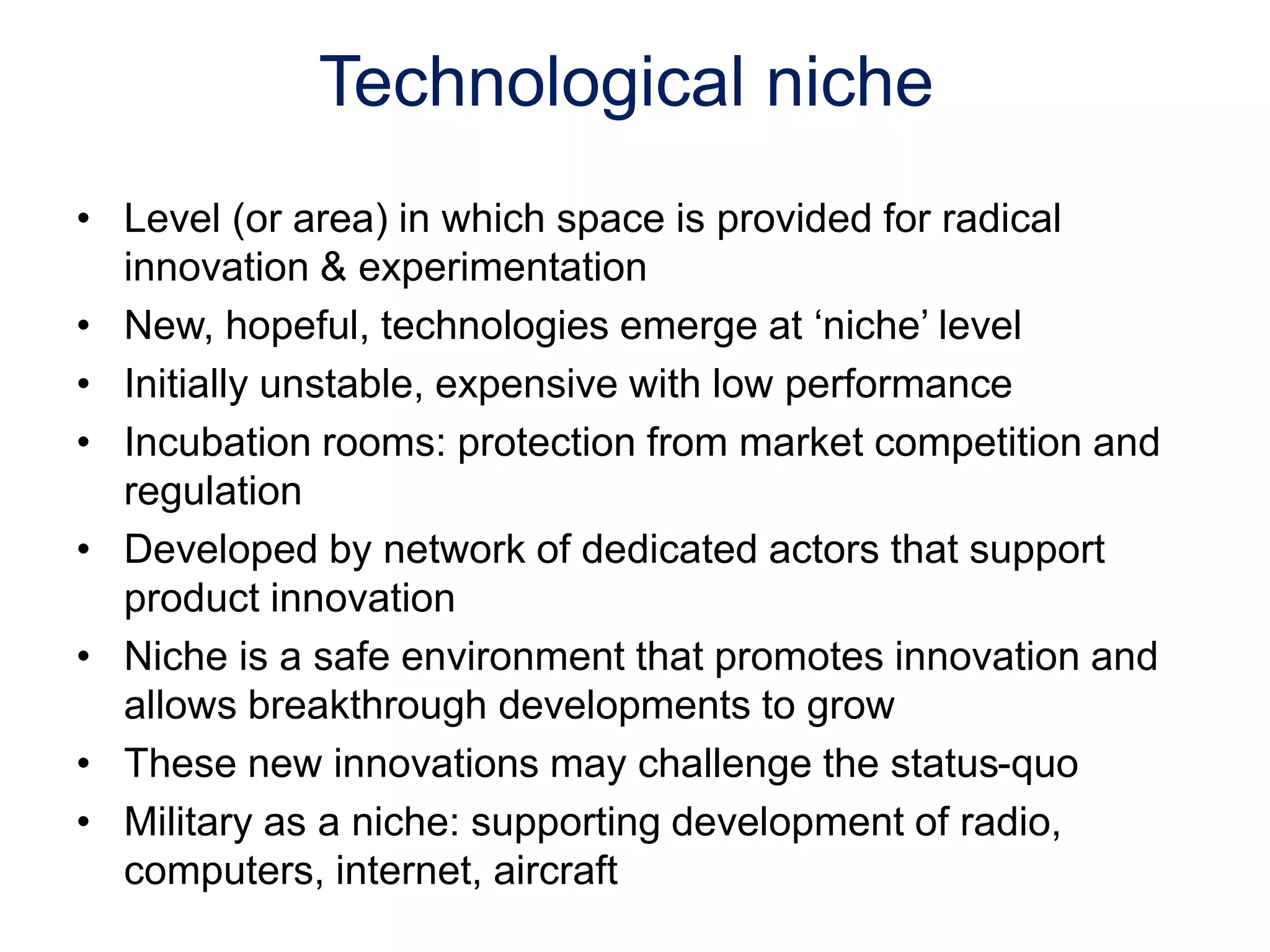 Technological niche
• Level (or area) in which space is provided for radical
innovation & experimentation
• New, hopeful, technologies emerge at ‘niche’ level
• Initially unstable, expensive with low performance
• Incubation rooms: protection from market competition and
regulation
• Developed by network of dedicated actors that support
product innovation
• Niche is a safe environment that promotes innovation and
allows breakthrough developments to grow
• These new innovations may challenge the status-quo
• Military as a niche: supporting development of radio,
computers, internet, aircraft
 