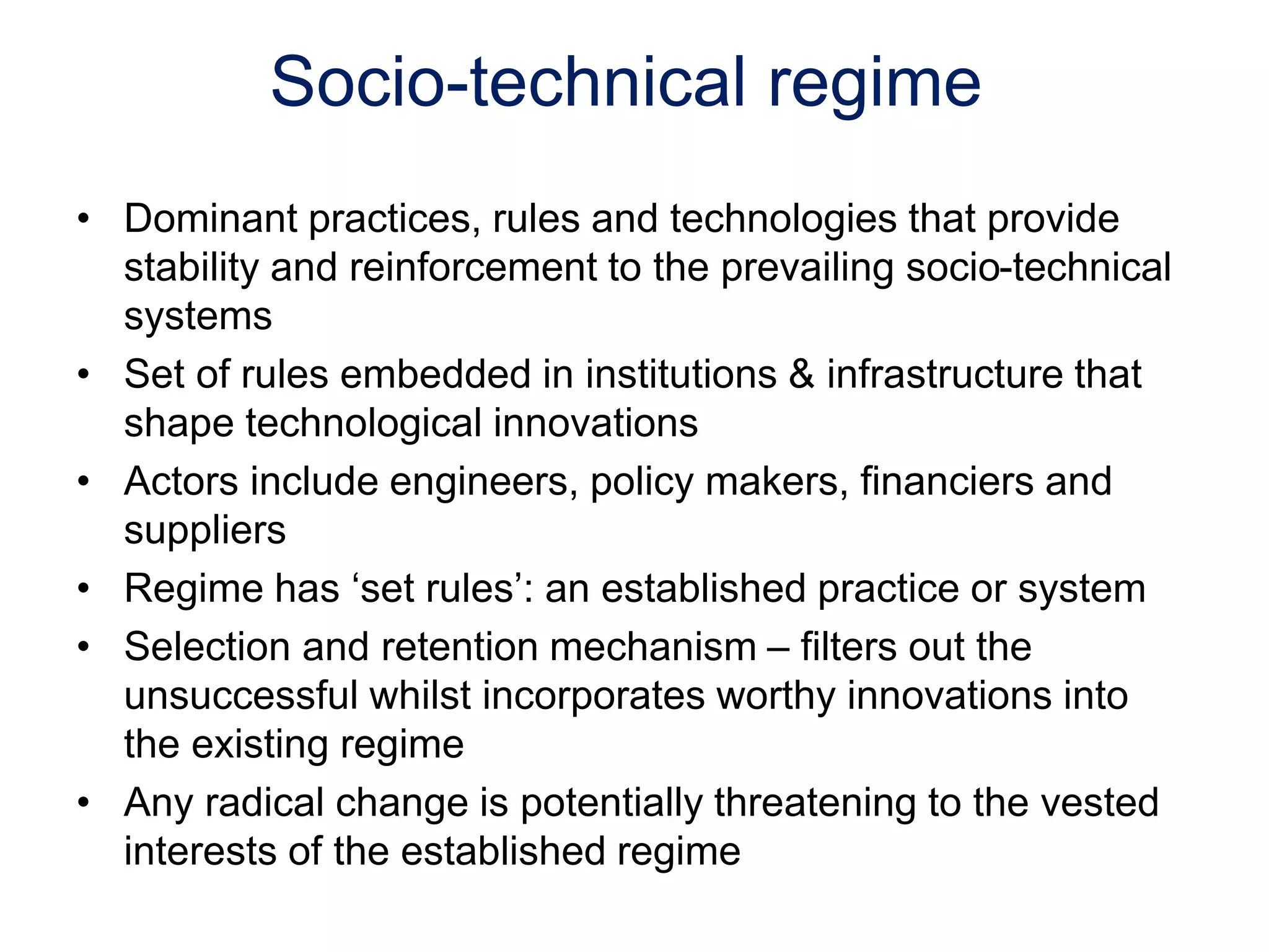 Socio-technical regime
• Dominant practices, rules and technologies that provide
stability and reinforcement to the prevailing socio-technical
systems
• Set of rules embedded in institutions & infrastructure that
shape technological innovations
• Actors include engineers, policy makers, financiers and
suppliers
• Regime has ‘set rules’: an established practice or system
• Selection and retention mechanism – filters out the
unsuccessful whilst incorporates worthy innovations into
the existing regime
• Any radical change is potentially threatening to the vested
interests of the established regime
 