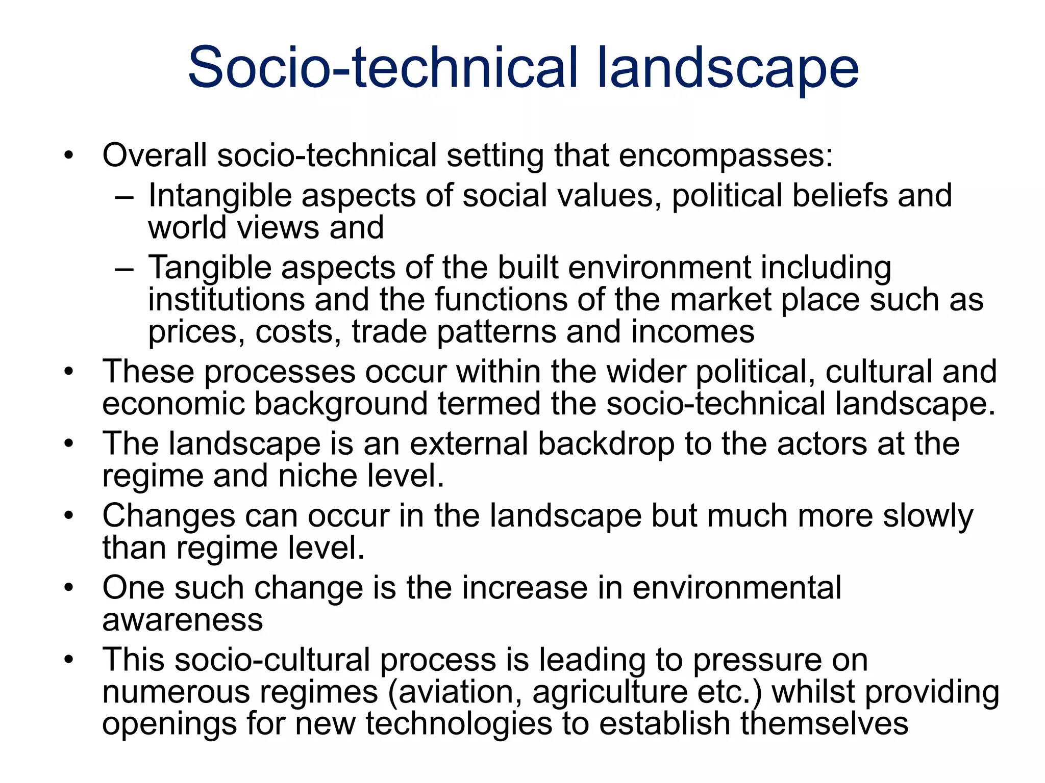 Socio-technical landscape
• Overall socio-technical setting that encompasses:
– Intangible aspects of social values, political beliefs and
world views and
– Tangible aspects of the built environment including
institutions and the functions of the market place such as
prices, costs, trade patterns and incomes
• These processes occur within the wider political, cultural and
economic background termed the socio-technical landscape.
• The landscape is an external backdrop to the actors at the
regime and niche level.
• Changes can occur in the landscape but much more slowly
than regime level.
• One such change is the increase in environmental
awareness
• This socio-cultural process is leading to pressure on
numerous regimes (aviation, agriculture etc.) whilst providing
openings for new technologies to establish themselves
 