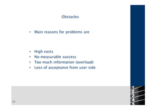 Obstacles



     •   Main reasons for problems are




     •   High costs
     •   No measurable success
     •   Too much information (overload)
     •   Loss of acceptance from user side




                                             11
11
 