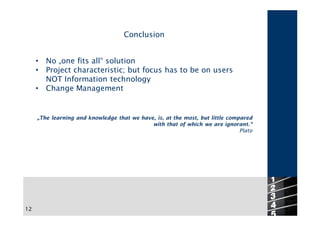 Conclusion


     •   No „one fits all“ solution
     •   Project characteristic; but focus has to be on users
         NOT Information technology
     •   Change Management


     „The learning and knowledge that we have, is, at the most, but little compared
                                             with that of which we are ignorant.“
                                                                               Plato




                                                                                       12
12
 