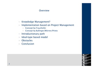 Overview



    • Knowledge Management?
    • Implementation based on Project Management
        – Concept by Fraunhofer
        – Concept by Bullinger/Wörner/Prieto
    •   Introductionary path
    •   Ideal-type based model
    •   Obstacles
    •   Conclusion




2
 