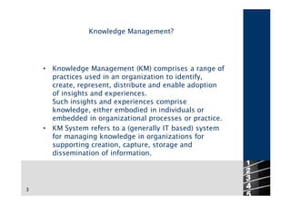 Knowledge Management?




    •   Knowledge Management (KM) comprises a range of
        practices used in an organization to identify,
        create, represent, distribute and enable adoption
        of insights and experiences.
        Such insights and experiences comprise
        knowledge, either embodied in individuals or
        embedded in organizational processes or practice.
    •   KM System refers to a (generally IT based) system
        for managing knowledge in organizations for
        supporting creation, capture, storage and
        dissemination of information.



                                                            3
3
 