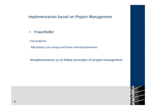 Implementation based on Project Management



    •     Fraunhofer

    • Assumption:

        KM projects are unique and have individual elements



    àImplementation as to follow principles of project management




                                                                    4
4
 