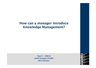 How can a manager introduce
 Knowledge Management?




          Topic 5 – ORG33
        AKAD Stuttgart 9/2009
           Nico Schuster
 