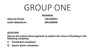 GROUP ONE
MEMBERS
Adomati Oresto 1901200057
Acidri Abdulkarim 2001200048
QUESTION
Discuss the valence bond approach to explain the nature of bonding in the
following complexes
i) Tetrahedral complexes
ii) Square planer complexes
 