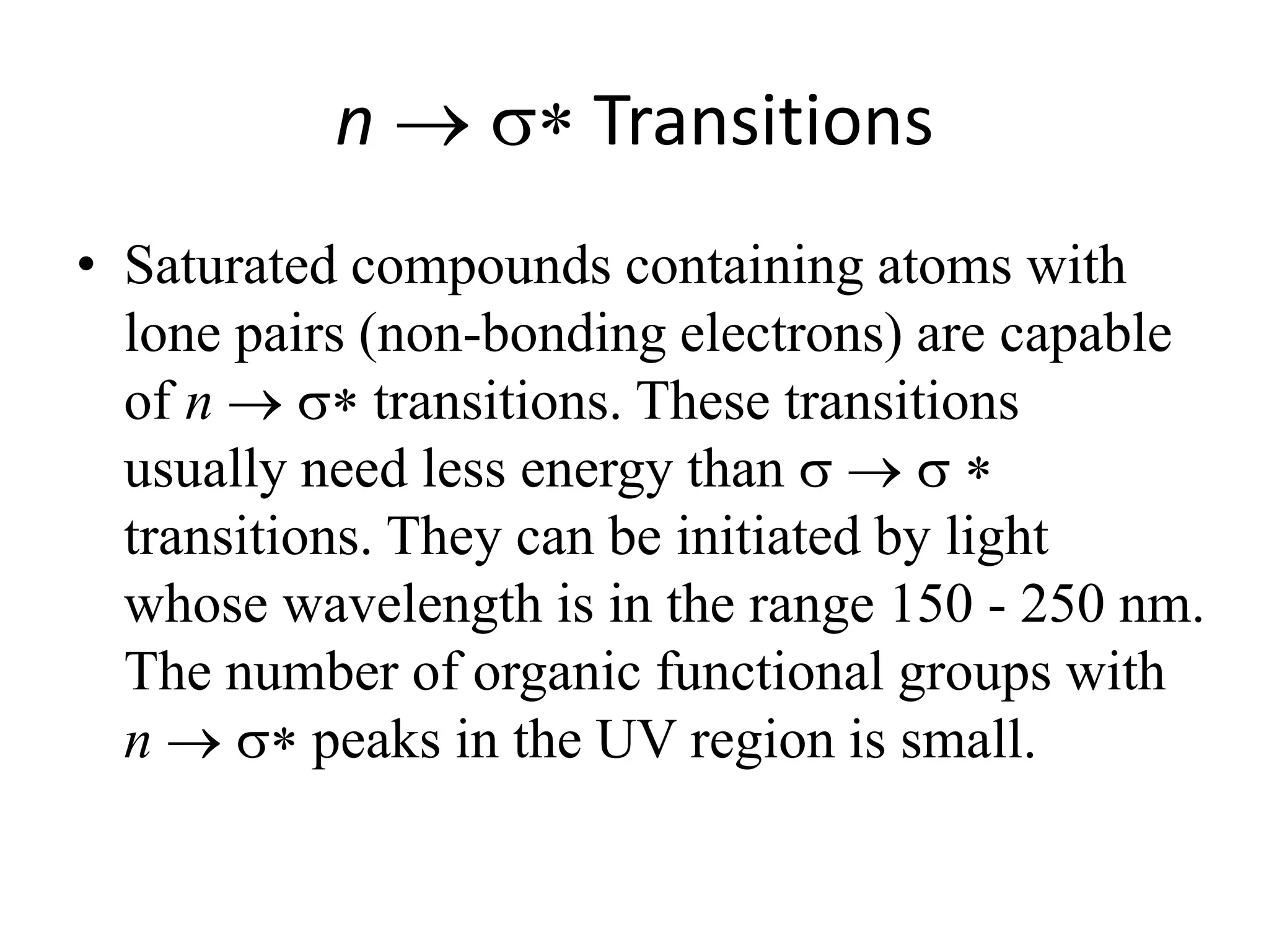 n  Transitions 
• Saturated compounds containing atoms with 
lone pairs (non-bonding electrons) are capable 
of n  transitions. These transitions 
usually need less energy than  
transitions. They can be initiated by light 
whose wavelength is in the range 150 - 250 nm. 
The number of organic functional groups with 
n  peaks in the UV region is small. 
 