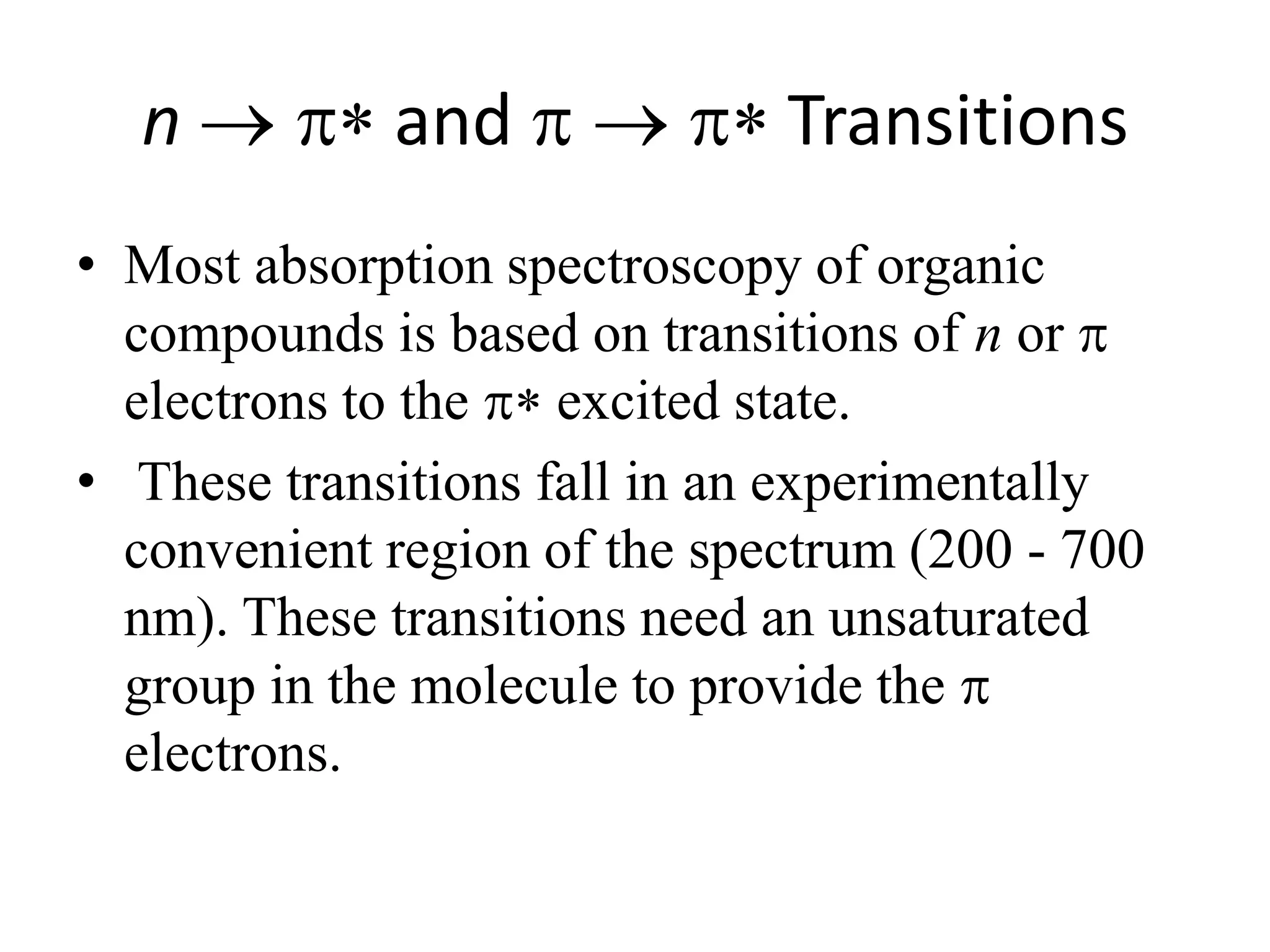 n  and  Transitions 
• Most absorption spectroscopy of organic 
compounds is based on transitions of n or  
electrons to the  excited state. 
• These transitions fall in an experimentally 
convenient region of the spectrum (200 - 700 
nm). These transitions need an unsaturated 
group in the molecule to provide the  
electrons. 
 