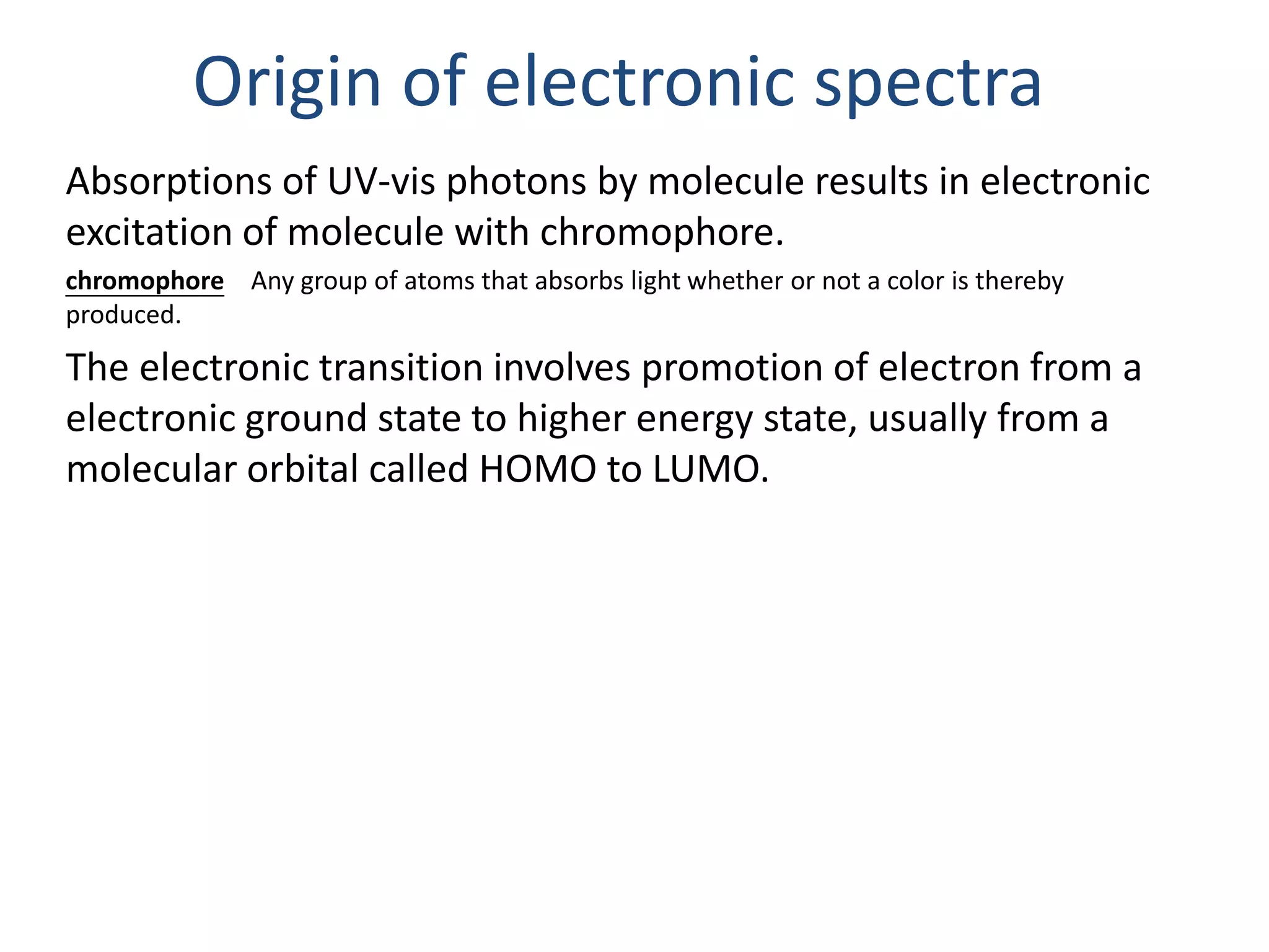 Origin of electronic spectra 
Absorptions of UV-vis photons by molecule results in electronic 
excitation of molecule with chromophore. 
chromophore Any group of atoms that absorbs light whether or not a color is thereby 
produced. 
The electronic transition involves promotion of electron from a 
electronic ground state to higher energy state, usually from a 
molecular orbital called HOMO to LUMO. 
 