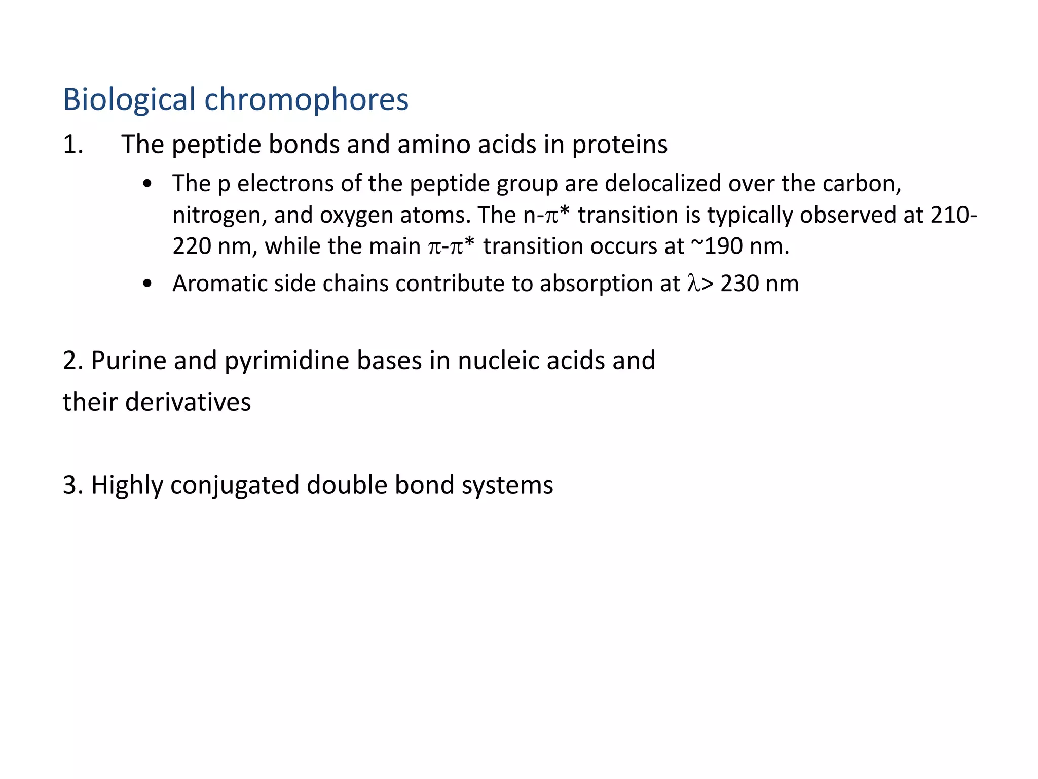Biological chromophores 
1. The peptide bonds and amino acids in proteins 
• The p electrons of the peptide group are delocalized over the carbon, 
nitrogen, and oxygen atoms. The n-* transition is typically observed at 210- 
220 nm, while the main -* transition occurs at ~190 nm. 
• Aromatic side chains contribute to absorption at l> 230 nm 
2. Purine and pyrimidine bases in nucleic acids and 
their derivatives 
3. Highly conjugated double bond systems 
 