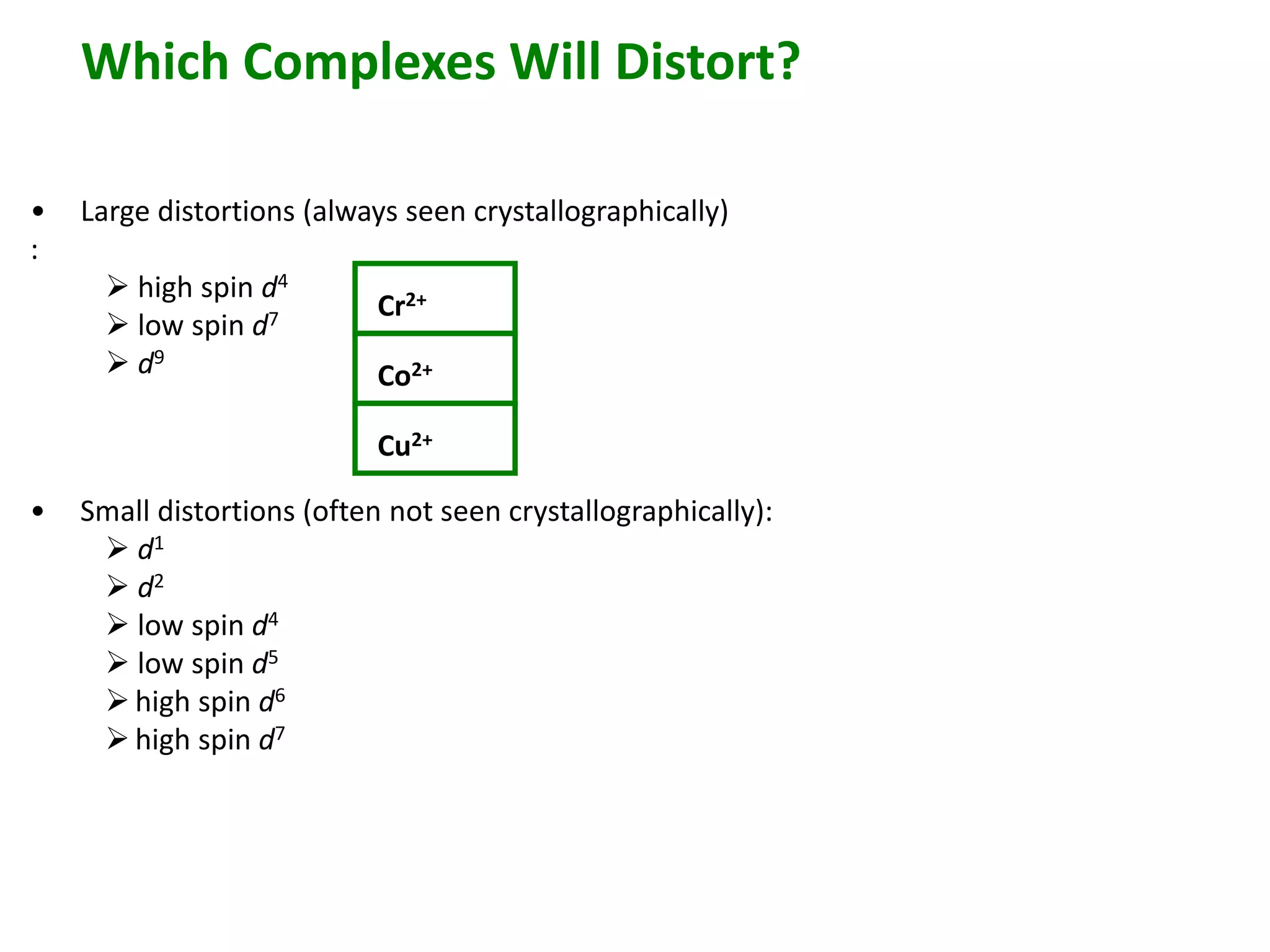 Which Complexes Will Distort? 
• Large distortions (always seen crystallographically) 
: 
 high spin d4 
 low spin d7 
 d9 
• Small distortions (often not seen crystallographically): 
 d1 
 d2 
 low spin d4 
 low spin d5 
 high spin d6 
 high spin d7 
Cr2+ 
Co2+ 
Cu2+ 
 