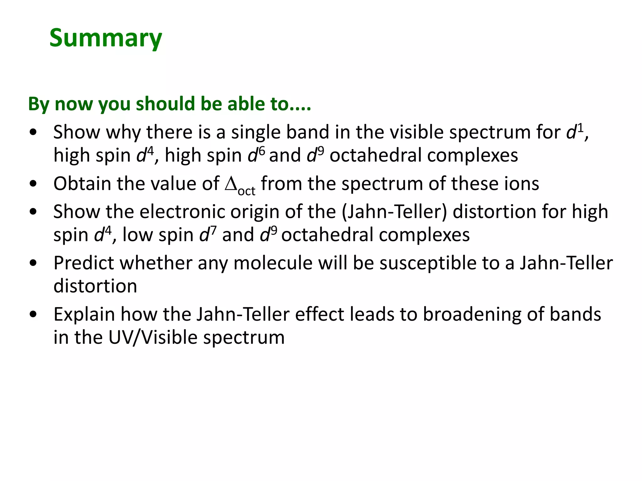 Summary 
By now you should be able to.... 
• Show why there is a single band in the visible spectrum for d1, 
high spin d4, high spin d6 and d9 octahedral complexes 
• Obtain the value of Doct from the spectrum of these ions 
• Show the electronic origin of the (Jahn-Teller) distortion for high 
spin d4, low spin d7 and d9 octahedral complexes 
• Predict whether any molecule will be susceptible to a Jahn-Teller 
distortion 
• Explain how the Jahn-Teller effect leads to broadening of bands 
in the UV/Visible spectrum 
 