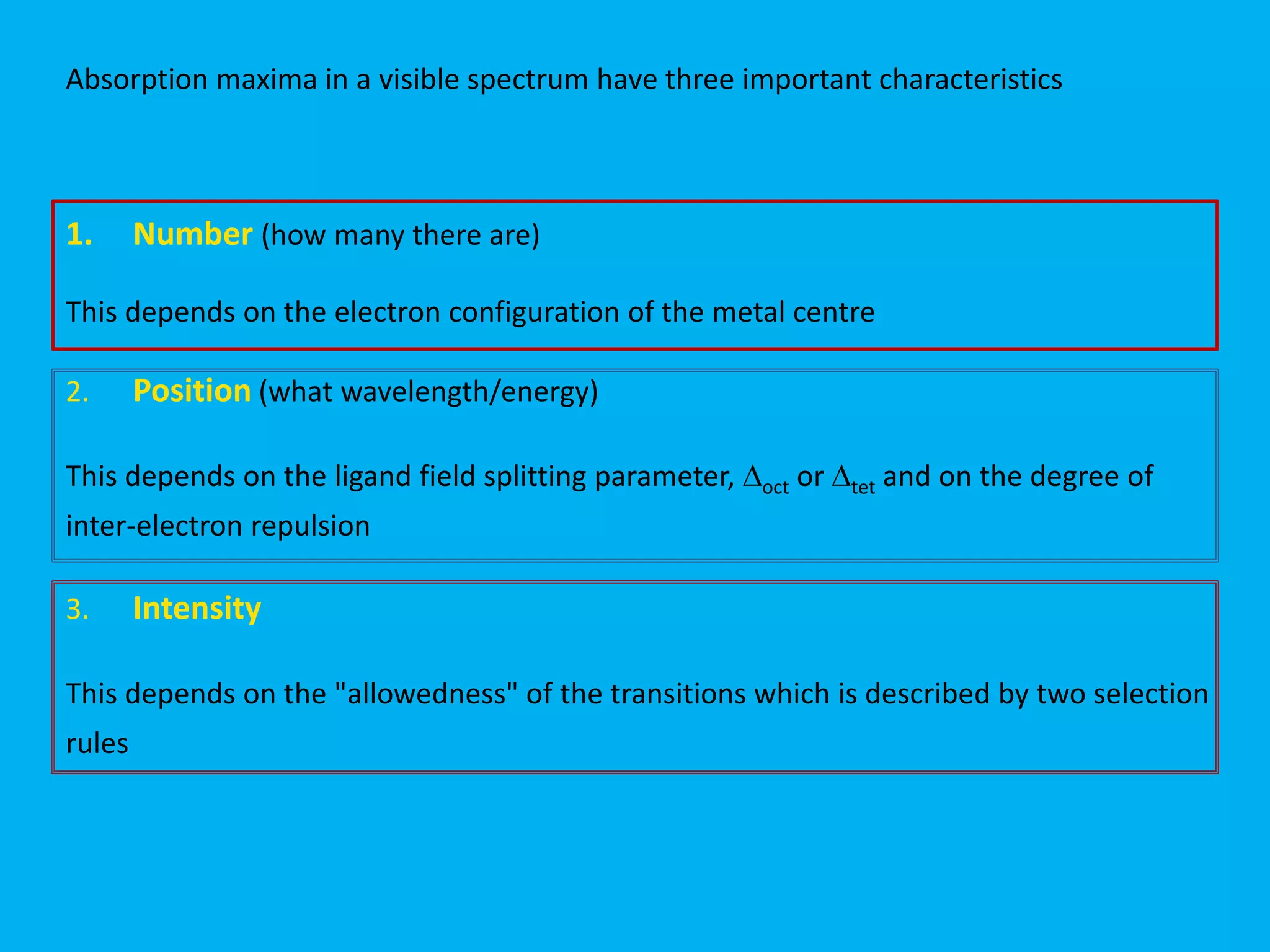 Absorption maxima in a visible spectrum have three important characteristics 
1. Number (how many there are) 
This depends on the electron configuration of the metal centre 
2. Position (what wavelength/energy) 
This depends on the ligand field splitting parameter, Doct or Dtet and on the degree of 
inter-electron repulsion 
3. Intensity 
This depends on the "allowedness" of the transitions which is described by two selection 
rules 
 