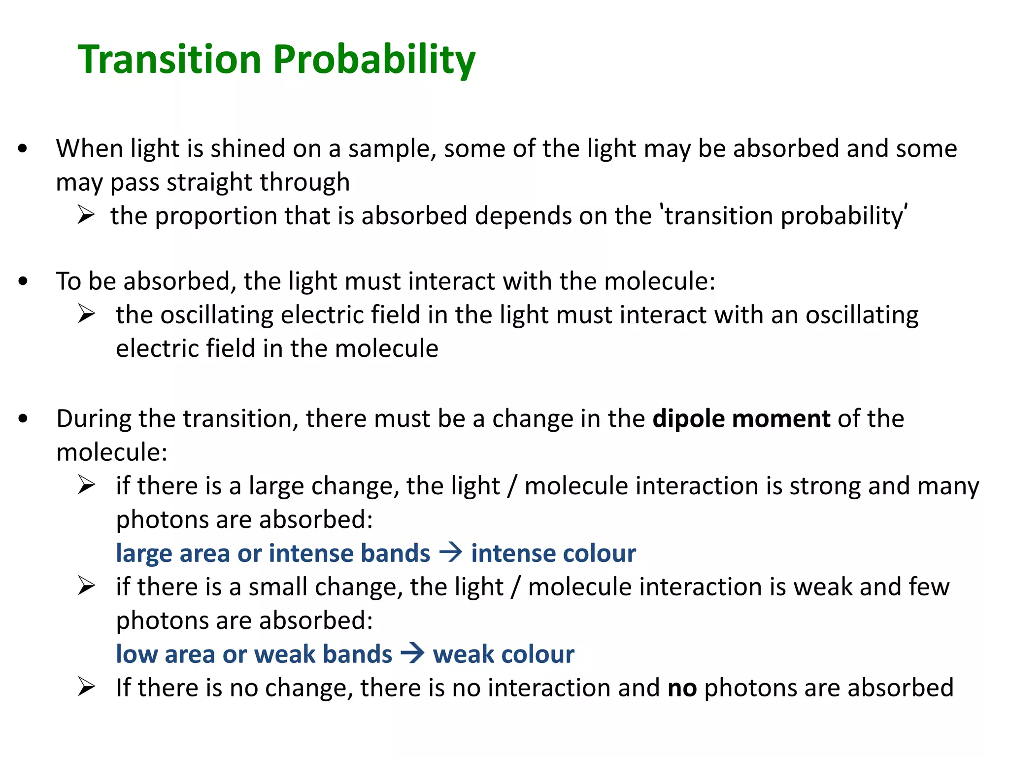 Transition Probability 
• When light is shined on a sample, some of the light may be absorbed and some 
may pass straight through 
 the proportion that is absorbed depends on the ‘transition probability’ 
• To be absorbed, the light must interact with the molecule: 
 the oscillating electric field in the light must interact with an oscillating 
electric field in the molecule 
• During the transition, there must be a change in the dipole moment of the 
molecule: 
 if there is a large change, the light / molecule interaction is strong and many 
photons are absorbed: 
large area or intense bands  intense colour 
 if there is a small change, the light / molecule interaction is weak and few 
photons are absorbed: 
low area or weak bands  weak colour 
 If there is no change, there is no interaction and no photons are absorbed 
 
