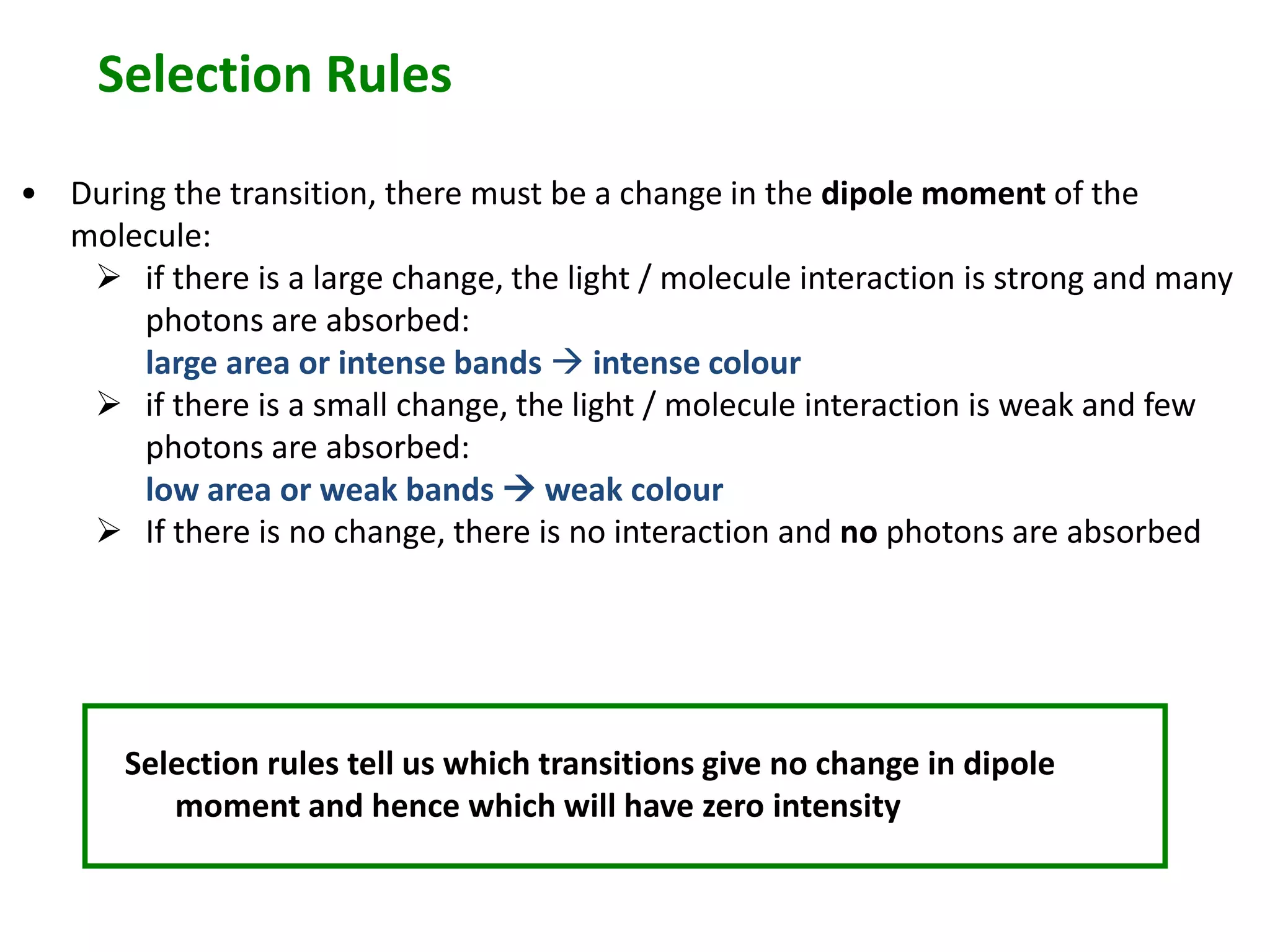 Selection Rules 
• During the transition, there must be a change in the dipole moment of the 
molecule: 
 if there is a large change, the light / molecule interaction is strong and many 
photons are absorbed: 
large area or intense bands  intense colour 
 if there is a small change, the light / molecule interaction is weak and few 
photons are absorbed: 
low area or weak bands  weak colour 
 If there is no change, there is no interaction and no photons are absorbed 
Selection rules tell us which transitions give no change in dipole 
moment and hence which will have zero intensity 
 