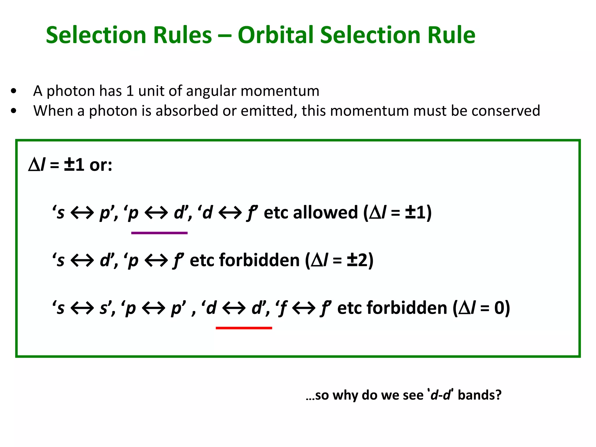 Selection Rules – Orbital Selection Rule 
• A photon has 1 unit of angular momentum 
• When a photon is absorbed or emitted, this momentum must be conserved 
Dl = ±1 or: 
‘s ↔ p’, ‘p ↔ d’, ‘d ↔ f’ etc allowed (Dl = ±1) 
‘s ↔ d’, ‘p ↔ f’ etc forbidden (Dl = ±2) 
‘s ↔ s’, ‘p ↔ p’ , ‘d ↔ d’, ‘f ↔ f’ etc forbidden (Dl = 0) 
…so why do we see ‘d-d’ bands? 
 