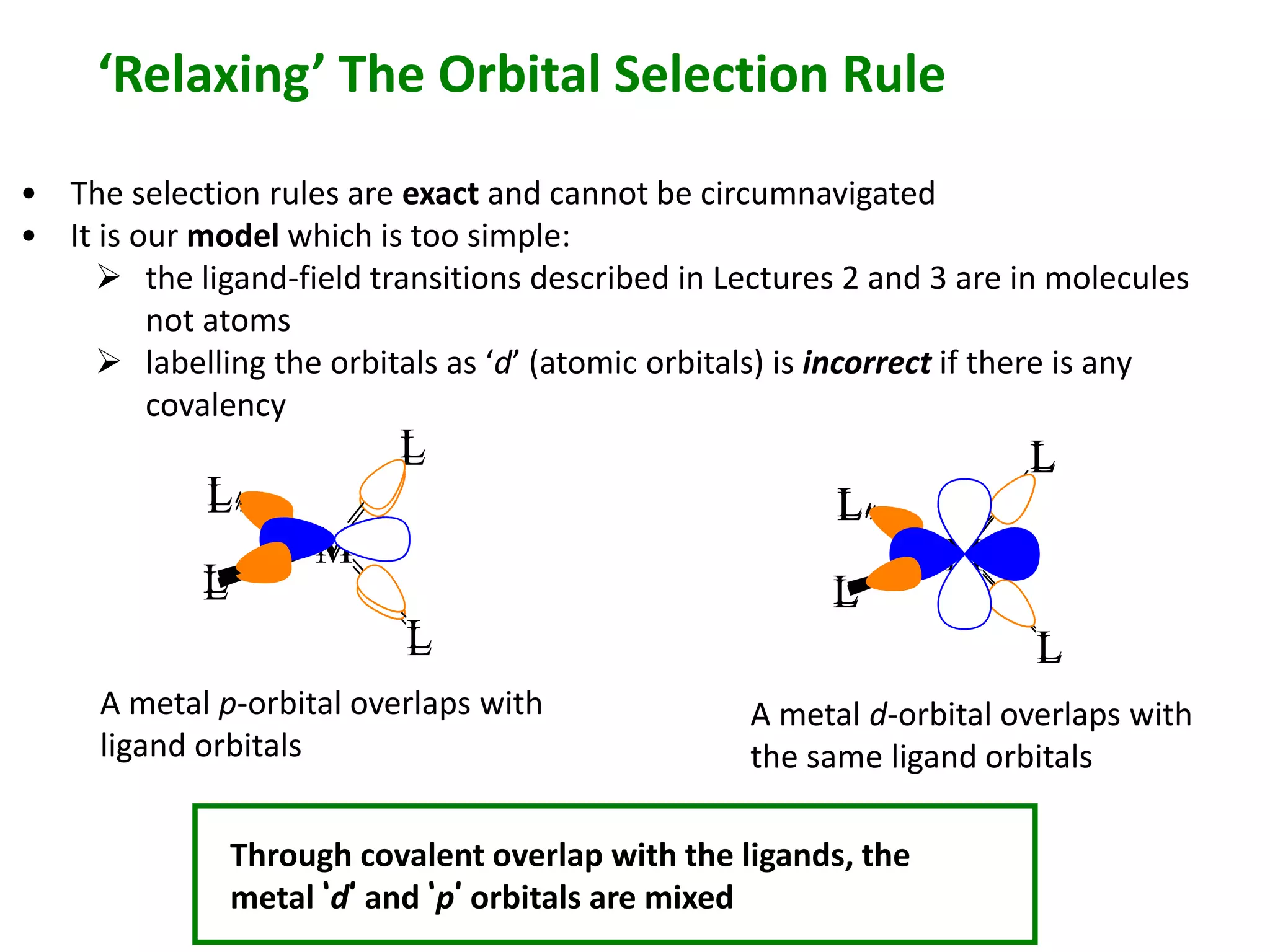 ‘Relaxing’ The Orbital Selection Rule 
• The selection rules are exact and cannot be circumnavigated 
• It is our model which is too simple: 
 the ligand-field transitions described in Lectures 2 and 3 are in molecules 
 labelling the orbitals as ‘d’ (atomic orbitals) is incorrect if there is any 
M 
L 
L 
L 
not atoms 
covalency 
L 
L 
L 
M 
L 
L 
A metal p-orbital overlaps with 
ligand orbitals 
M 
L 
L 
L 
L 
A metal d-orbital overlaps with 
the same ligand orbitals 
Through covalent overlap with the ligands, the 
metal ‘d’ and ‘p’ orbitals are mixed 
 