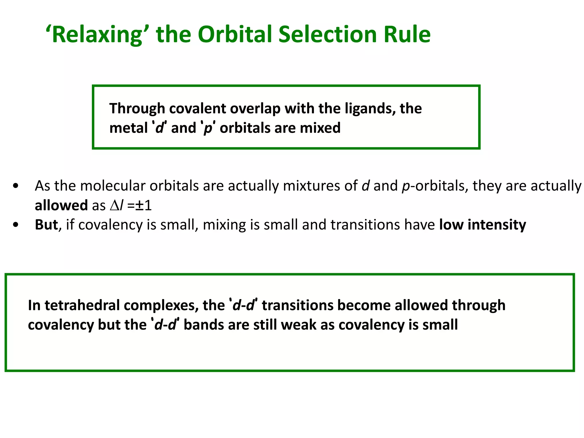 ‘Relaxing’ the Orbital Selection Rule 
Through covalent overlap with the ligands, the 
metal ‘d’ and ‘p’ orbitals are mixed 
• As the molecular orbitals are actually mixtures of d and p-orbitals, they are actually 
allowed as Dl =±1 
• But, if covalency is small, mixing is small and transitions have low intensity 
In tetrahedral complexes, the ‘d-d’ transitions become allowed through 
covalency but the ‘d-d’ bands are still weak as covalency is small 
 