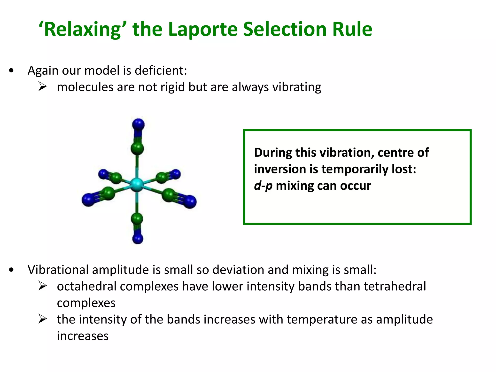 ‘Relaxing’ the Laporte Selection Rule 
• Again our model is deficient: 
 molecules are not rigid but are always vibrating 
During this vibration, centre of 
inversion is temporarily lost: 
d-p mixing can occur 
• Vibrational amplitude is small so deviation and mixing is small: 
 octahedral complexes have lower intensity bands than tetrahedral 
complexes 
 the intensity of the bands increases with temperature as amplitude 
increases 
 
