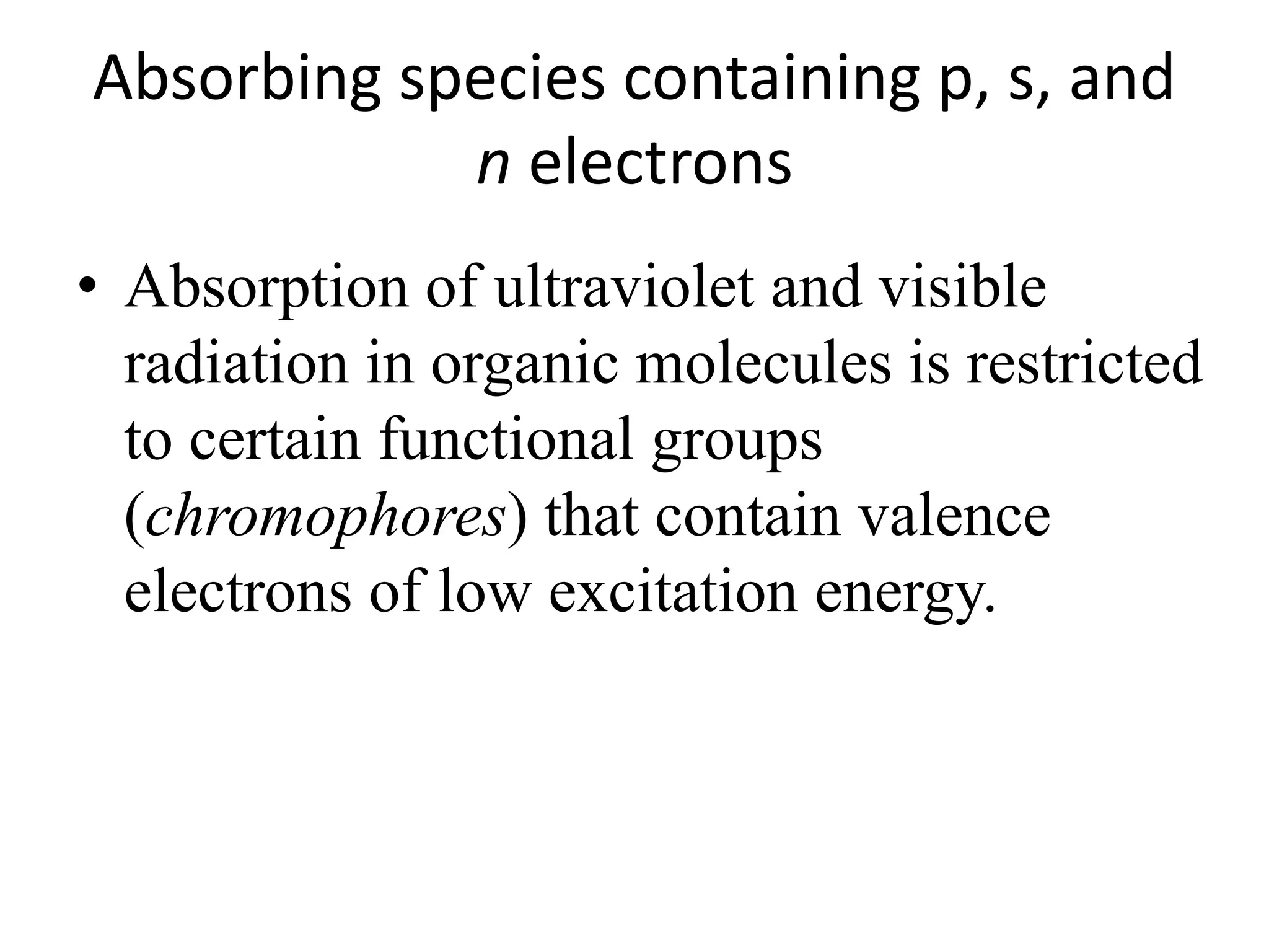Absorbing species containing p, s, and 
n electrons 
• Absorption of ultraviolet and visible 
radiation in organic molecules is restricted 
to certain functional groups 
(chromophores) that contain valence 
electrons of low excitation energy. 
 