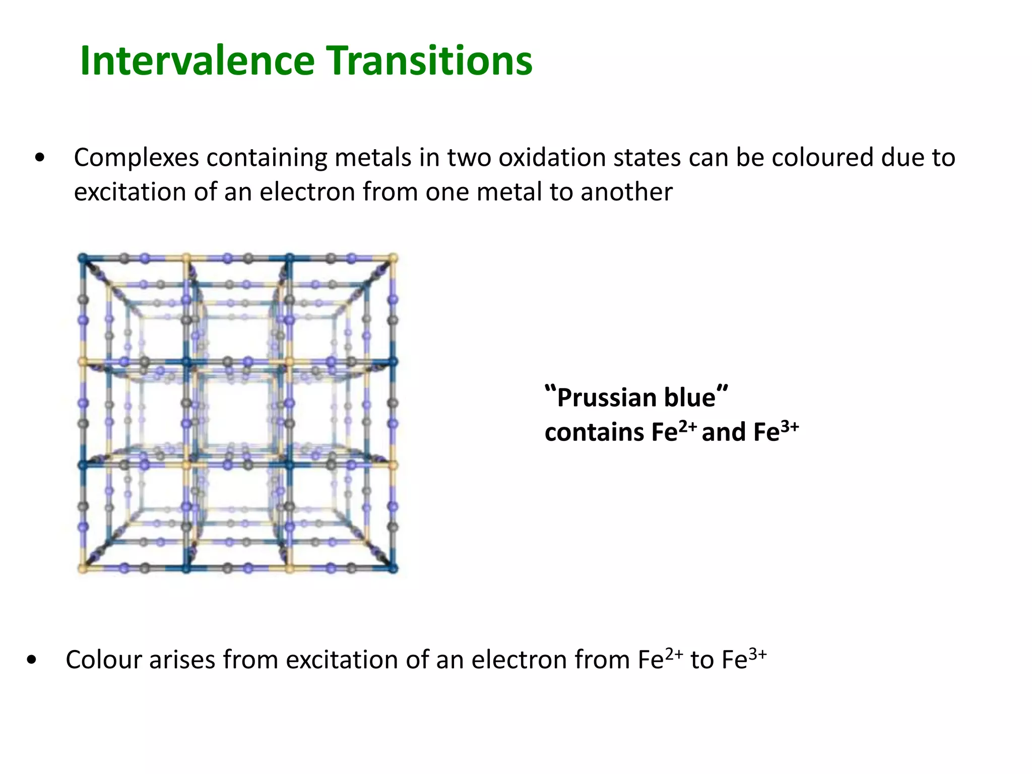 Intervalence Transitions 
• Complexes containing metals in two oxidation states can be coloured due to 
excitation of an electron from one metal to another 
“Prussian blue” 
contains Fe2+ and Fe3+ 
• Colour arises from excitation of an electron from Fe2+ to Fe3+ 
 