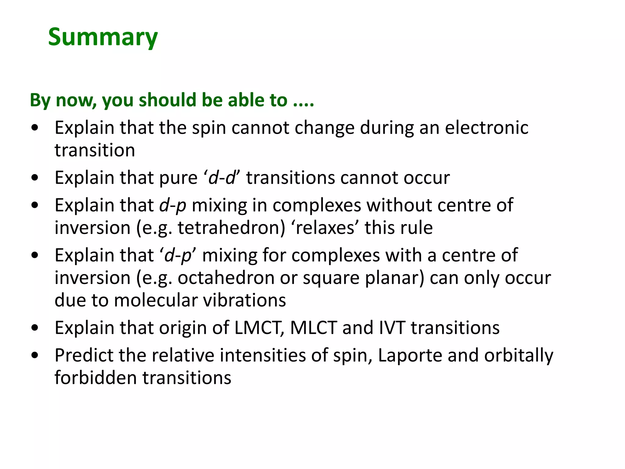Summary 
By now, you should be able to .... 
• Explain that the spin cannot change during an electronic 
transition 
• Explain that pure ‘d-d’ transitions cannot occur 
• Explain that d-p mixing in complexes without centre of 
inversion (e.g. tetrahedron) ‘relaxes’ this rule 
• Explain that ‘d-p’ mixing for complexes with a centre of 
inversion (e.g. octahedron or square planar) can only occur 
due to molecular vibrations 
• Explain that origin of LMCT, MLCT and IVT transitions 
• Predict the relative intensities of spin, Laporte and orbitally 
forbidden transitions 
 