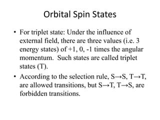Orbital Spin States 
• For triplet state: Under the influence of 
external field, there are three values (i.e. 3 
energy states) of +1, 0, -1 times the angular 
momentum. Such states are called triplet 
states (T). 
• According to the selection rule, S→S, T→T, 
are allowed transitions, but S→T, T→S, are 
forbidden transitions. 
 