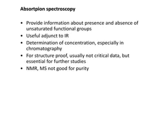 Absortpion spectroscopy 
• Provide information about presence and absence of 
unsaturated functional groups 
• Useful adjunct to IR 
• Determination of concentration, especially in 
chromatography 
• For structure proof, usually not critical data, but 
essential for further studies 
• NMR, MS not good for purity 
 