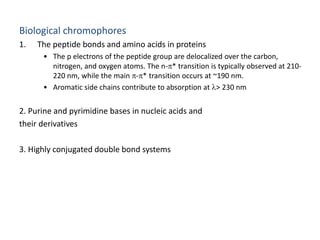Biological chromophores 
1. The peptide bonds and amino acids in proteins 
• The p electrons of the peptide group are delocalized over the carbon, 
nitrogen, and oxygen atoms. The n-* transition is typically observed at 210- 
220 nm, while the main -* transition occurs at ~190 nm. 
• Aromatic side chains contribute to absorption at l> 230 nm 
2. Purine and pyrimidine bases in nucleic acids and 
their derivatives 
3. Highly conjugated double bond systems 
 