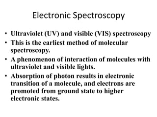 Electronic Spectroscopy 
• Ultraviolet (UV) and visible (VIS) spectroscopy 
• This is the earliest method of molecular 
spectroscopy. 
• A phenomenon of interaction of molecules with 
ultraviolet and visible lights. 
• Absorption of photon results in electronic 
transition of a molecule, and electrons are 
promoted from ground state to higher 
electronic states. 
 