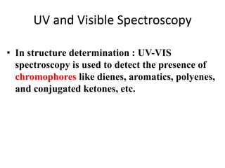 UV and Visible Spectroscopy 
• In structure determination : UV-VIS 
spectroscopy is used to detect the presence of 
chromophores like dienes, aromatics, polyenes, 
and conjugated ketones, etc. 
 