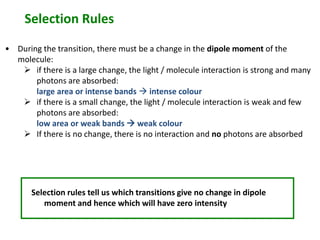 Selection Rules 
• During the transition, there must be a change in the dipole moment of the 
molecule: 
 if there is a large change, the light / molecule interaction is strong and many 
photons are absorbed: 
large area or intense bands  intense colour 
 if there is a small change, the light / molecule interaction is weak and few 
photons are absorbed: 
low area or weak bands  weak colour 
 If there is no change, there is no interaction and no photons are absorbed 
Selection rules tell us which transitions give no change in dipole 
moment and hence which will have zero intensity 
 