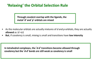 ‘Relaxing’ the Orbital Selection Rule 
Through covalent overlap with the ligands, the 
metal ‘d’ and ‘p’ orbitals are mixed 
• As the molecular orbitals are actually mixtures of d and p-orbitals, they are actually 
allowed as Dl =±1 
• But, if covalency is small, mixing is small and transitions have low intensity 
In tetrahedral complexes, the ‘d-d’ transitions become allowed through 
covalency but the ‘d-d’ bands are still weak as covalency is small 
 