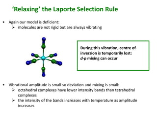 ‘Relaxing’ the Laporte Selection Rule 
• Again our model is deficient: 
 molecules are not rigid but are always vibrating 
During this vibration, centre of 
inversion is temporarily lost: 
d-p mixing can occur 
• Vibrational amplitude is small so deviation and mixing is small: 
 octahedral complexes have lower intensity bands than tetrahedral 
complexes 
 the intensity of the bands increases with temperature as amplitude 
increases 
 