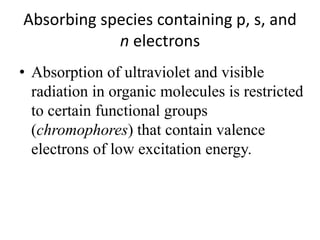 Absorbing species containing p, s, and 
n electrons 
• Absorption of ultraviolet and visible 
radiation in organic molecules is restricted 
to certain functional groups 
(chromophores) that contain valence 
electrons of low excitation energy. 
 
