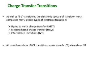 Charge Transfer Transitions 
• As well as ‘d-d’ transitions, the electronic spectra of transition metal 
complexes may 3 others types of electronic transition: 
 Ligand to metal charge transfer (LMCT) 
 Metal to ligand charge transfer (MLCT) 
 Intervalence transitions (IVT) 
• All complexes show LMCT transitions, some show MLCT, a few show IVT 
 