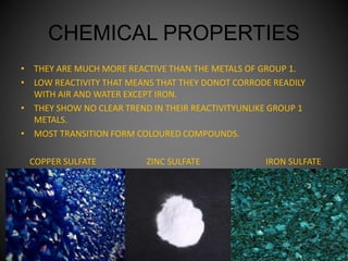 CHEMICAL PROPERTIES
• THEY ARE MUCH MORE REACTIVE THAN THE METALS OF GROUP 1.
• LOW REACTIVITY THAT MEANS THAT THEY DONOT CORRODE READILY
WITH AIR AND WATER EXCEPT IRON.
• THEY SHOW NO CLEAR TREND IN THEIR REACTIVITYUNLIKE GROUP 1
METALS.
• MOST TRANSITION FORM COLOURED COMPOUNDS.
COPPER SULFATE ZINC SULFATE IRON SULFATE
 