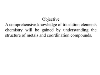 Objective
A comprehensive knowledge of transition elements
chemistry will be gained by understanding the
structure of metals and coordination compounds.
 