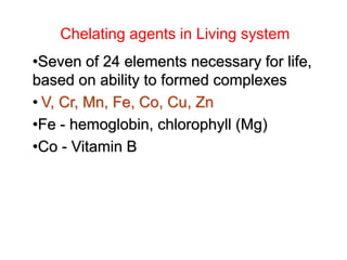 Chelating agents in Living system
•Seven of 24 elements necessary for life,
based on ability to formed complexes
• V, Cr, Mn, Fe, Co, Cu, Zn
•Fe - hemoglobin, chlorophyll (Mg)
•Co - Vitamin B
 
