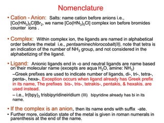 Nomenclature
• Cation - Anion: Salts: name cation before anions i.e.,
[Co(HN3)5Cl]Br2, we name [Co(HN3)5Cl] complex ion before bromides
counter ions .
• Complex: Within complex ion, the ligands are named in alphabetical
order before the metal i.e., pentaaminechlorocobalt(II), note that tetra is
an indication of the number of NH3 group, and not considered in the
alphabetizing of the ligand.
• Ligand: Anionic ligands end in -o and neutral ligands are name based
on their molecular name (excepts are aqua H2O, amine: NH3)
–Greek prefixes are used to indicate number of ligands, di-, tri-, tetra-,
penta-, hexa-. Exception occurs when ligand already has Greek prefix
in its name, The prefixes bis-, tris-, tetrakis-, pentakis, & hexakis. are
used instead.
– i.e., Ir(bpy)3 trisbipyridineiridium (III) bipyridine already has bi in its
name.
• If the complex is an anion, then its name ends with suffix -ate.
• Further more, oxidation state of the metal is given in roman numerals in
parenthesis at the end of the name.
 