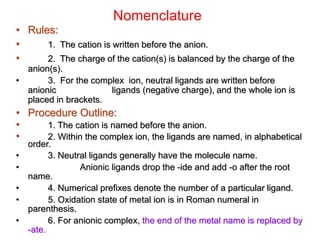 Nomenclature
• Rules:
• 1. The cation is written before the anion.
• 2. The charge of the cation(s) is balanced by the charge of the
anion(s).
• 3. For the complex ion, neutral ligands are written before
anionic ligands (negative charge), and the whole ion is
placed in brackets.
• Procedure Outline:
• 1. The cation is named before the anion.
• 2. Within the complex ion, the ligands are named, in alphabetical
order.
• 3. Neutral ligands generally have the molecule name.
• Anionic ligands drop the -ide and add -o after the root
name.
• 4. Numerical prefixes denote the number of a particular ligand.
• 5. Oxidation state of metal ion is in Roman numeral in
parenthesis.
• 6. For anionic complex, the end of the metal name is replaced by
-ate.
 