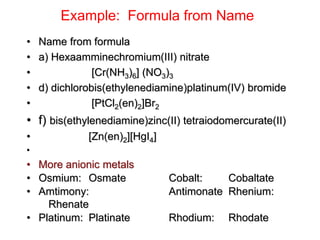 Example: Formula from Name
• Name from formula
• a) Hexaamminechromium(III) nitrate
• [Cr(NH3)6] (NO3)3
• d) dichlorobis(ethylenediamine)platinum(IV) bromide
• [PtCl2(en)2]Br2
• f) bis(ethylenediamine)zinc(II) tetraiodomercurate(II)
• [Zn(en)2][HgI4]
•
• More anionic metals
• Osmium: Osmate Cobalt: Cobaltate
• Amtimony: Antimonate Rhenium:
Rhenate
• Platinum: Platinate Rhodium: Rhodate
 